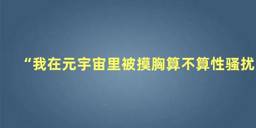 “我在元宇宙里被摸胸算不算性骚扰