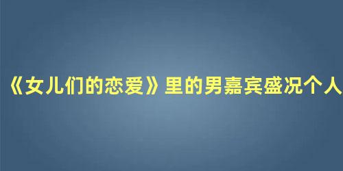 《女儿们的恋爱》里的男嘉宾盛况个人简介