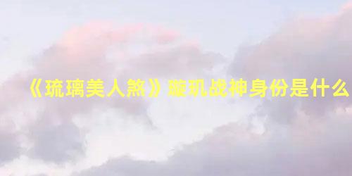 《琉璃美人煞》璇玑战神身份是什么