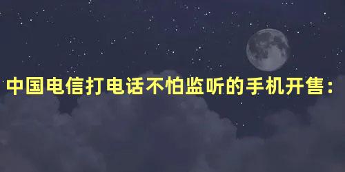 中国电信打电话不怕监听的手机开售：6nm