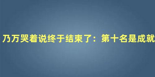 乃万哭着说终于结束了：第十名是成就，也是成全