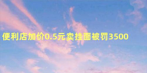 便利店加价0.5元卖挂面被罚3500元