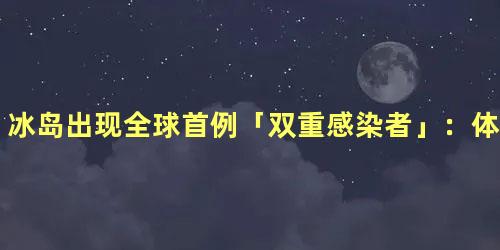 冰岛出现全球首例「双重感染者」：体内存在两种新冠病毒