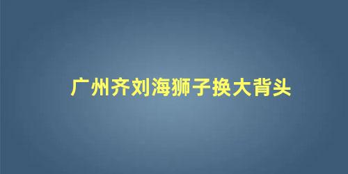 广州齐刘海狮子换大背头