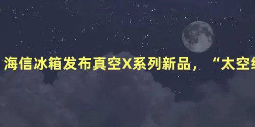 海信冰箱发布真空X系列新品，“太空级”保鲜指引行业新航向