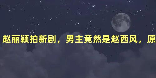 赵丽颖拍新剧，男主竟然是赵西风，原来现实中赵丽颖是他老板